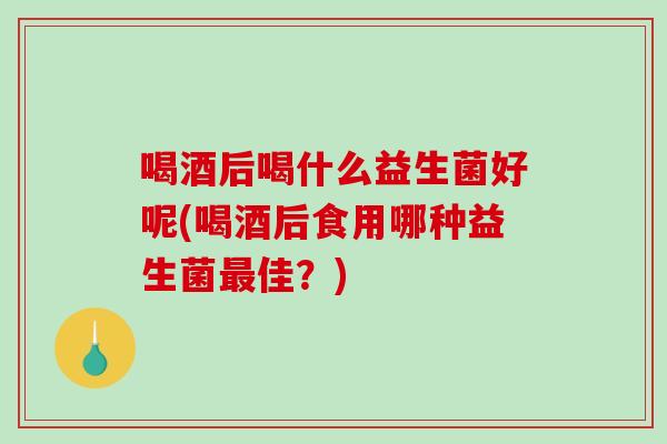 喝酒后喝什么益生菌好呢(喝酒后食用哪种益生菌佳?) 喝酒后喝什么益生菌好呢(喝酒后食用哪种益生菌佳?)