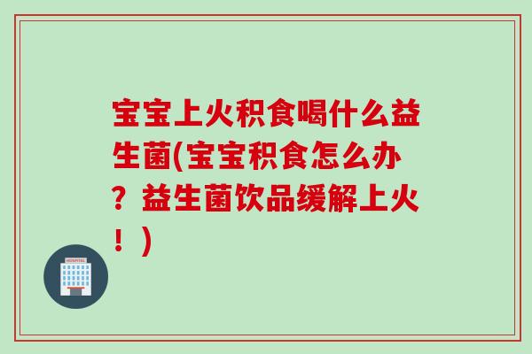 宝宝上火积食喝什么益生菌(宝宝积食怎么办？益生菌饮品缓解上火！)