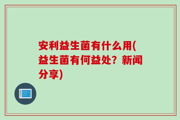安利益生菌有什么用(益生菌有何益处？新闻分享)