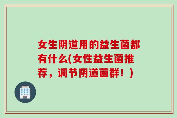 女生阴道用的益生菌都有什么(女性益生菌推荐，调节阴道菌群！)