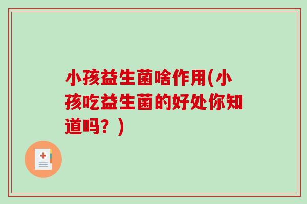 小孩益生菌啥作用(小孩吃益生菌的好处你知道吗？)