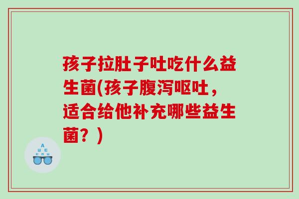 孩子拉肚子吐吃什么益生菌(孩子，适合给他补充哪些益生菌？)