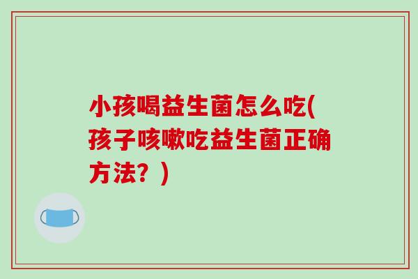 小孩喝益生菌怎么吃(孩子咳嗽吃益生菌正确方法？)