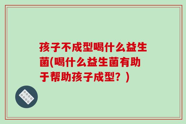 孩子不成型喝什么益生菌(喝什么益生菌有助于帮助孩子成型？)