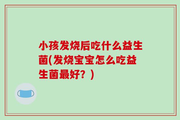 小孩发烧后吃什么益生菌(发烧宝宝怎么吃益生菌最好？)