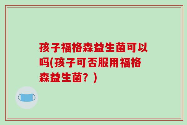 孩子福格森益生菌可以吗(孩子可否服用福格森益生菌？)