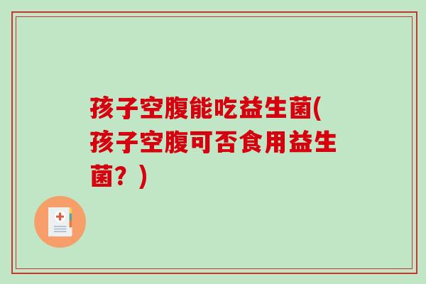 孩子空腹能吃益生菌(孩子空腹可否食用益生菌？)