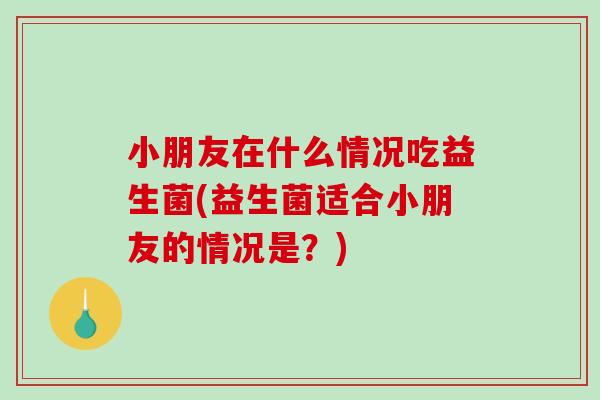 小朋友在什么情况吃益生菌(益生菌适合小朋友的情况是?) 小朋友在什么情况吃益生菌(益生菌适合小朋友的情况是?)