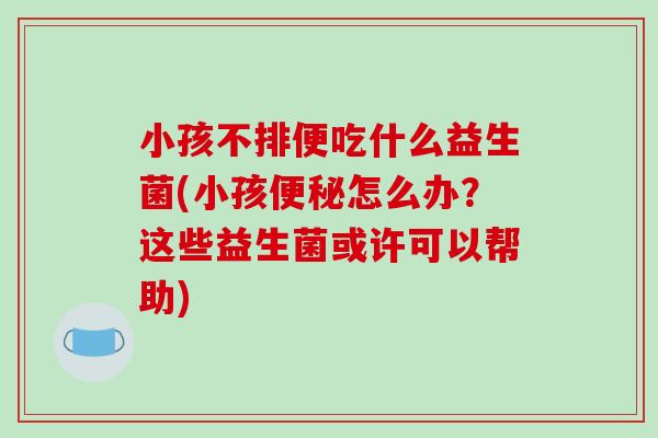 小孩不排便吃什么益生菌(小孩便秘怎么办？这些益生菌或许可以帮助)
