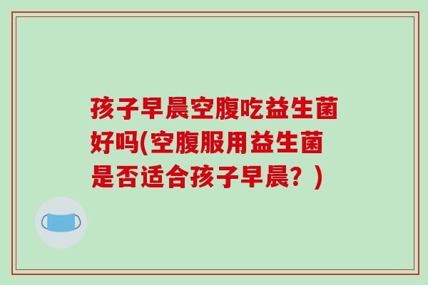 孩子早晨空腹吃益生菌好吗(空腹服用益生菌是否适合孩子早晨？)