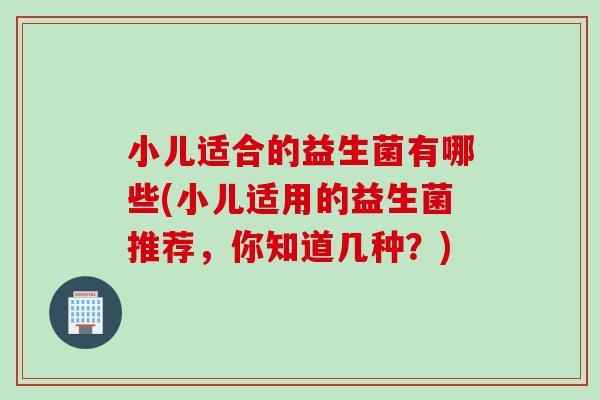 小儿适合的益生菌有哪些(小儿适用的益生菌推荐，你知道几种？)