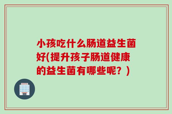 小孩吃什么肠道益生菌好(提升孩子肠道健康的益生菌有哪些呢？)