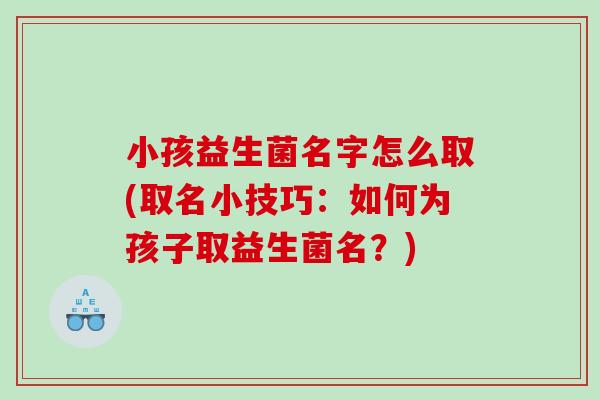 小孩益生菌名字怎么取(取名小技巧：如何为孩子取益生菌名？)