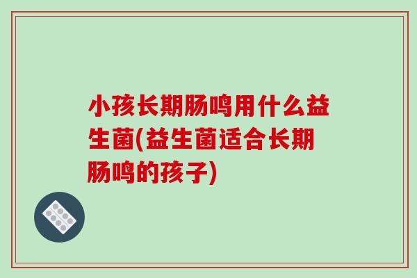 小孩长期肠鸣用什么益生菌(益生菌适合长期肠鸣的孩子)