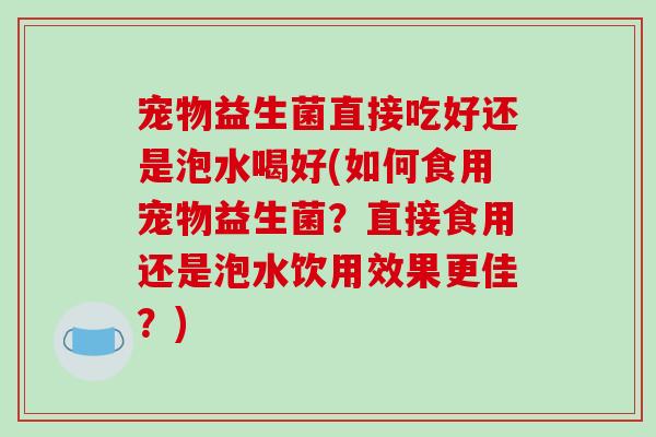 宠物益生菌直接吃好还是泡水喝好(如何食用宠物益生菌？直接食用还是泡水饮用效果更佳？)