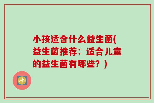 小孩适合什么益生菌(益生菌推荐：适合儿童的益生菌有哪些？)