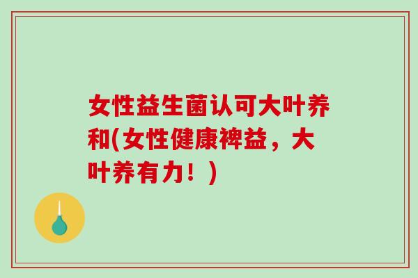 女性益生菌认可大叶养和(女性健康裨益，大叶养有力！)