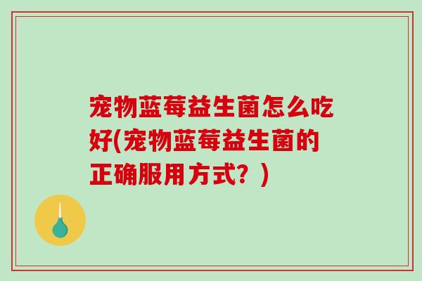 宠物蓝莓益生菌怎么吃好(宠物蓝莓益生菌的正确服用方式？)