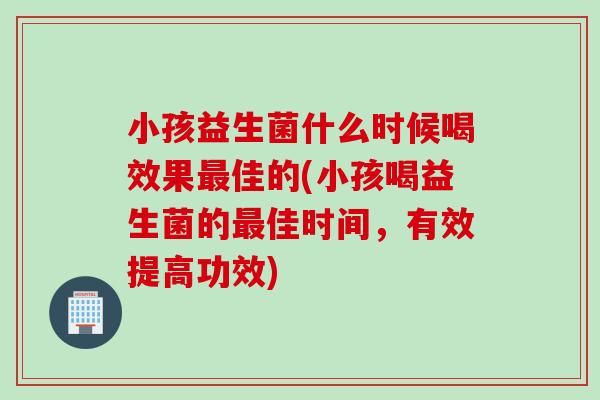 小孩益生菌什么时候喝效果最佳的(小孩喝益生菌的最佳时间，有效提高功效)