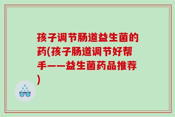 孩子调节肠道益生菌的药(孩子肠道调节好帮手——益生菌药品推荐)