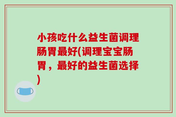 小孩吃什么益生菌调理肠胃最好(调理宝宝肠胃，最好的益生菌选择)