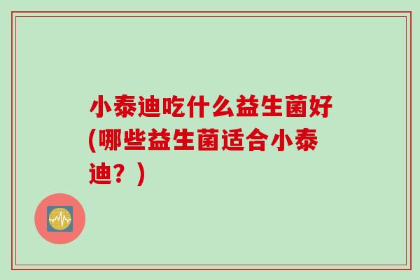 小泰迪吃什么益生菌好(哪些益生菌适合小泰迪?) 小泰迪吃什么益生菌好(哪些益生菌适合小泰迪?)