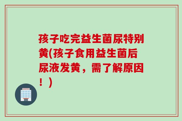 孩子吃完益生菌尿特别黄(孩子食用益生菌后尿液发黄，需了解原因！)