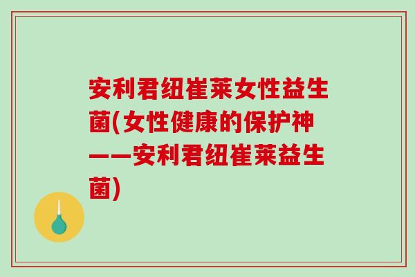 安利君纽崔莱女性益生菌(女性健康的保护神——安利君纽崔莱益生菌)