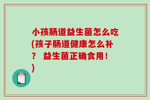 小孩肠道益生菌怎么吃(孩子肠道健康怎么补？ 益生菌正确食用！)