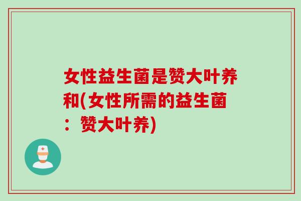 女性益生菌是赞大叶养和(女性所需的益生菌：赞大叶养)