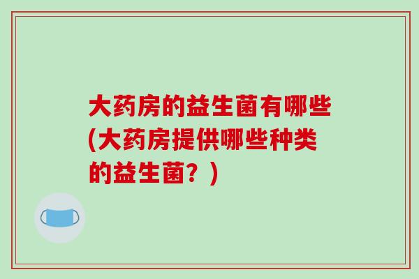 大药房的益生菌有哪些(大药房提供哪些种类的益生菌？)