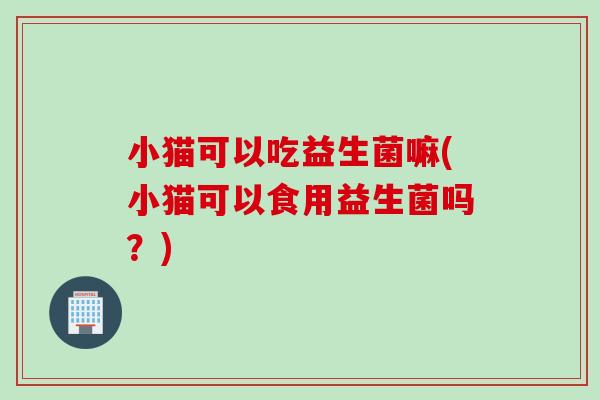 小猫可以吃益生菌嘛(小猫可以食用益生菌吗？)