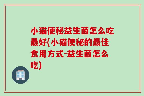 小猫便秘益生菌怎么吃最好(小猫便秘的最佳食用方式-益生菌怎么吃)