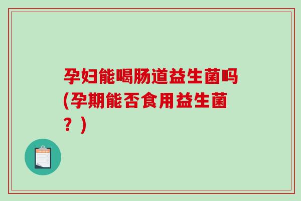 孕妇能喝肠道益生菌吗(孕期能否食用益生菌？)