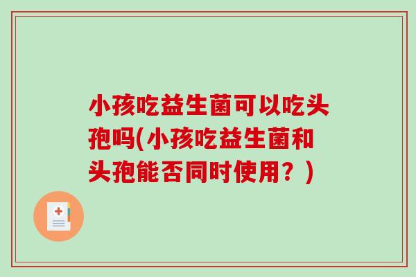 小孩吃益生菌可以吃头孢吗(小孩吃益生菌和头孢能否同时使用？)