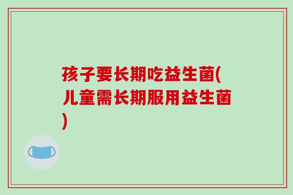孩子要长期吃益生菌(儿童需长期服用益生菌) 孩子要长期吃益生菌(儿童需长期服用益生菌)