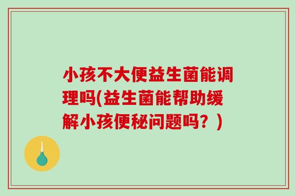 小孩不大便益生菌能调理吗(益生菌能帮助缓解小孩便秘问题吗？)