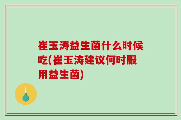 崔玉涛益生菌什么时候吃(崔玉涛建议何时服用益生菌)