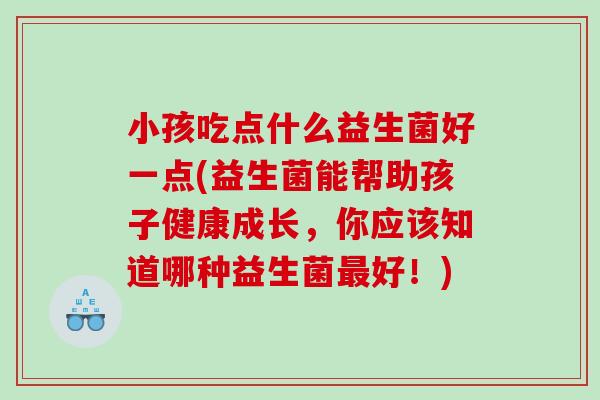 小孩吃点什么益生菌好一点(益生菌能帮助孩子健康成长，你应该知道哪种益生菌最好！)