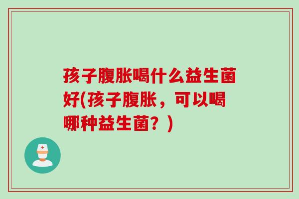 孩子腹胀喝什么益生菌好(孩子腹胀，可以喝哪种益生菌？)