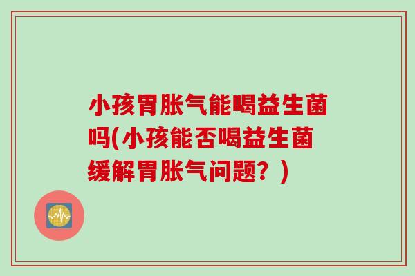 小孩胃胀气能喝益生菌吗(小孩能否喝益生菌缓解胃胀气问题？)