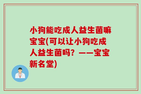 小狗能吃成人益生菌嘛宝宝(可以让小狗吃成人益生菌吗?——宝宝新名堂) 小狗能吃成人益生菌嘛宝宝(可以让小狗吃成人益生菌吗?——宝宝新名堂)