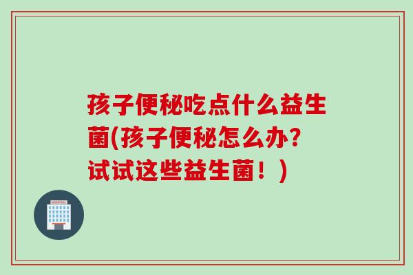 孩子便秘吃点什么益生菌(孩子便秘怎么办？试试这些益生菌！)