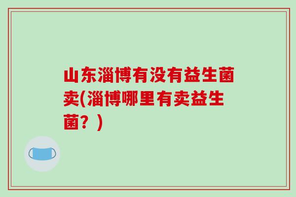 山东淄博有没有益生菌卖(淄博哪里有卖益生菌？)