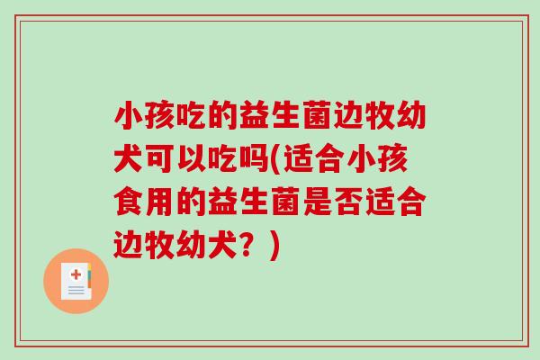 小孩吃的益生菌边牧幼犬可以吃吗(适合小孩食用的益生菌是否适合边牧幼犬？)