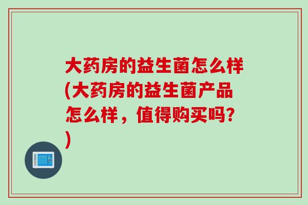 大药房的益生菌怎么样(大药房的益生菌产品怎么样，值得购买吗？)