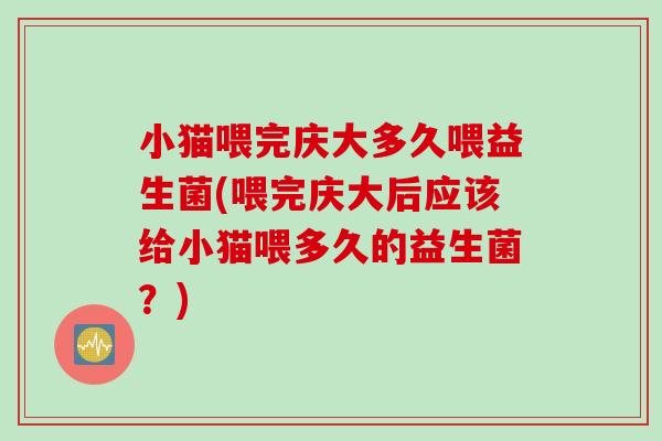 小猫喂完庆大多久喂益生菌(喂完庆大后应该给小猫喂多久的益生菌？)