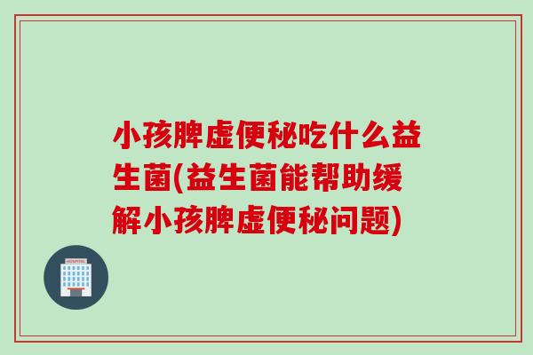 小孩脾虚便秘吃什么益生菌(益生菌能帮助缓解小孩脾虚便秘问题)