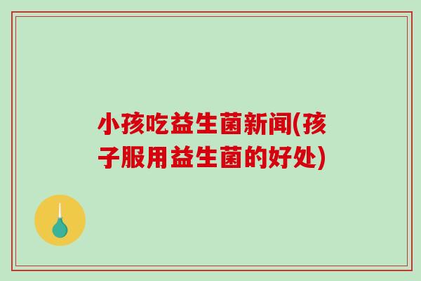 小孩吃益生菌新闻(孩子服用益生菌的好处)