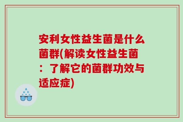 安利女性益生菌是什么菌群(解读女性益生菌：了解它的菌群功效与适应症)